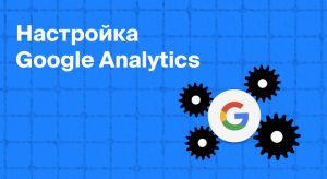 Настройка Google Analytics — как начать работу с сервисом, чтобы увеличить эффективность рекламы