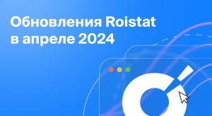 Обновления Roistat за апрель 2024